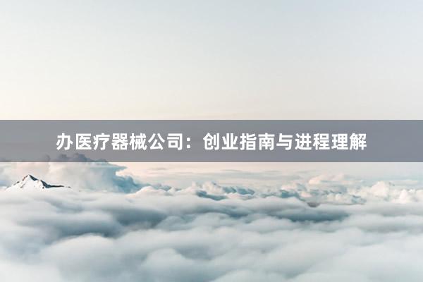 办医疗器械公司：创业指南与进程理解